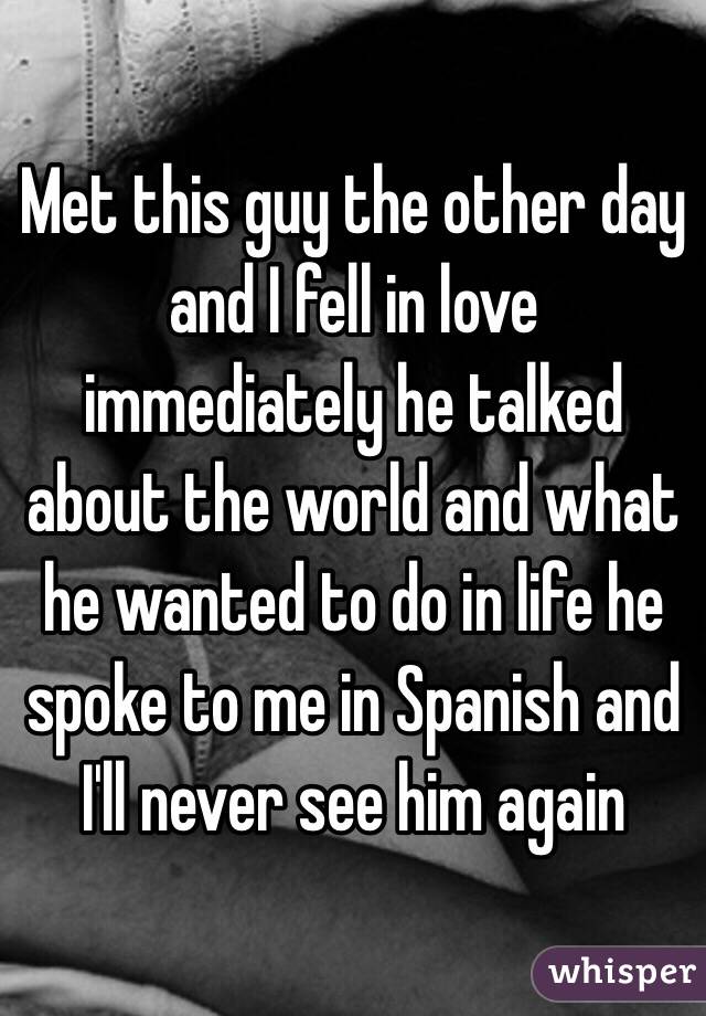 Met this guy the other day and I fell in love immediately he talked about the world and what he wanted to do in life he spoke to me in Spanish and I'll never see him again 