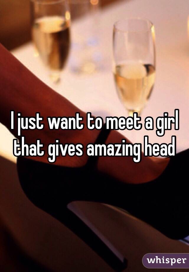 I just want to meet a girl that gives amazing head 