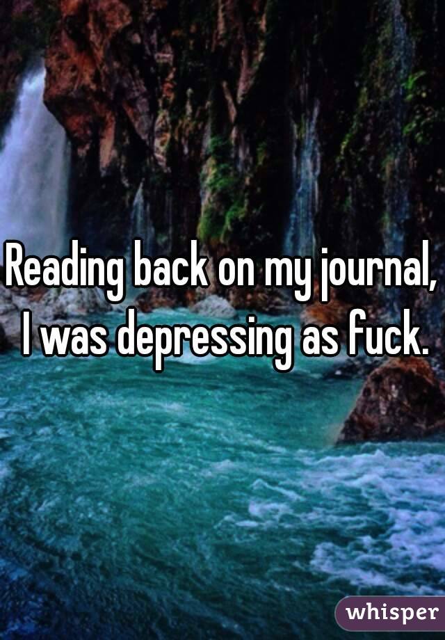 Reading back on my journal, I was depressing as fuck.