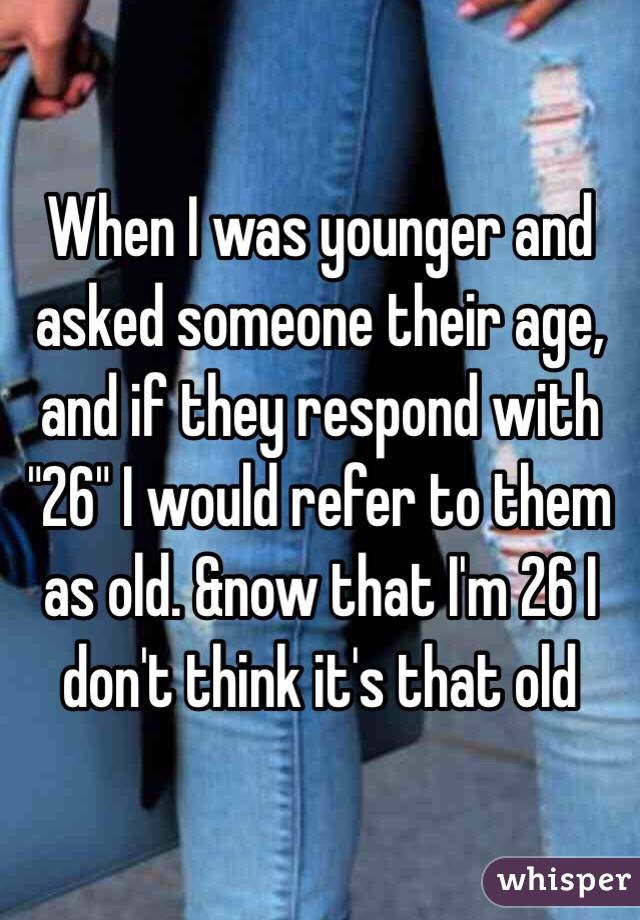 When I was younger and asked someone their age, and if they respond with "26" I would refer to them as old. &now that I'm 26 I don't think it's that old