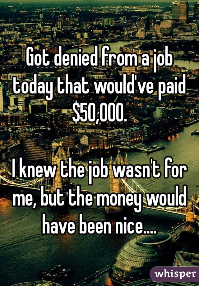 Got denied from a job today that would've paid $50,000.

I knew the job wasn't for me, but the money would have been nice....
