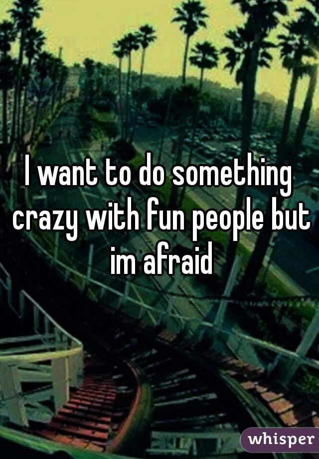 I want to do something crazy with fun people but im afraid