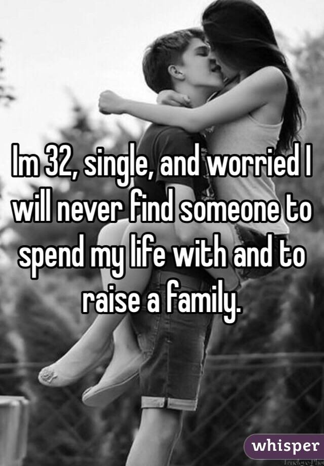 Im 32, single, and worried I will never find someone to spend my life with and to raise a family. 