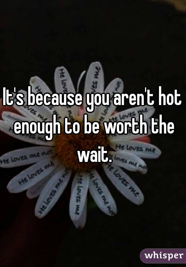 It's because you aren't hot enough to be worth the wait.