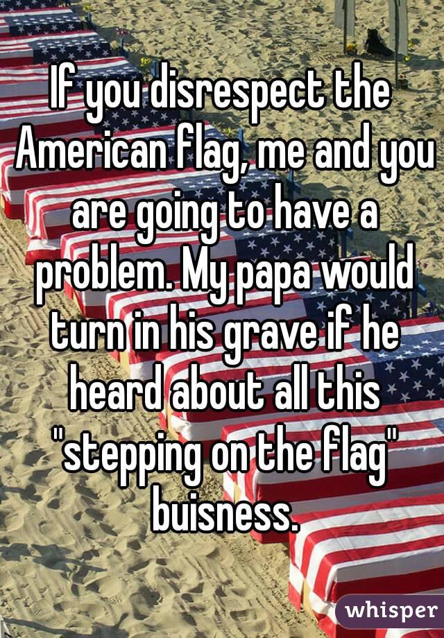 If you disrespect the American flag, me and you are going to have a problem. My papa would turn in his grave if he heard about all this "stepping on the flag" buisness.