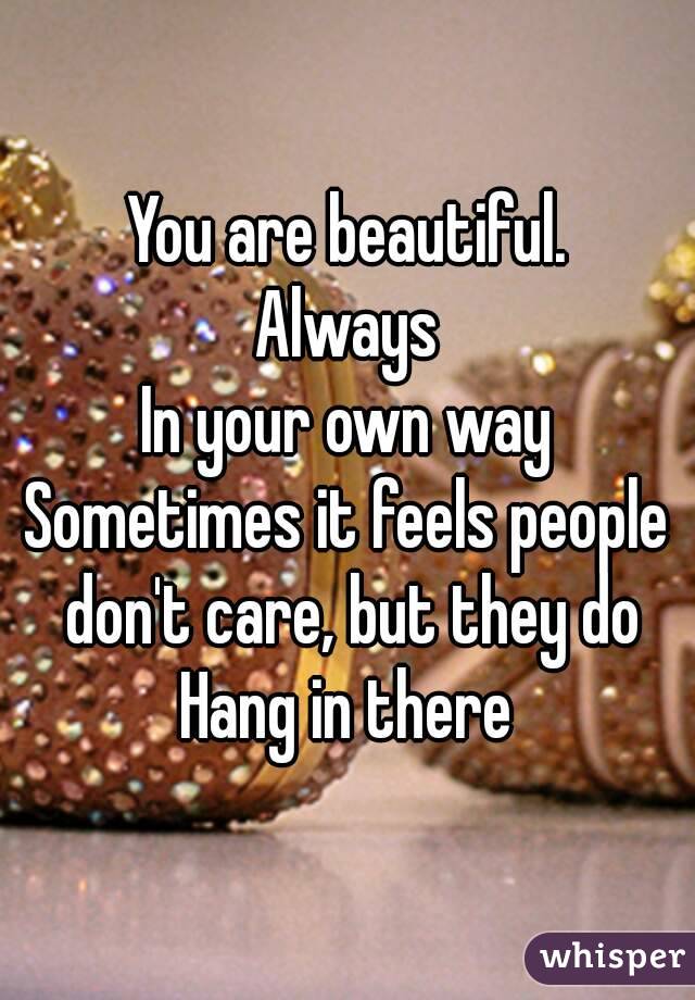 You are beautiful.
Always
In your own way
Sometimes it feels people don't care, but they do
Hang in there