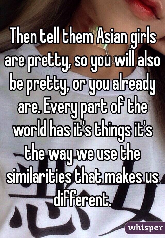Then tell them Asian girls are pretty, so you will also be pretty, or you already are. Every part of the world has it's things it's the way we use the similarities that makes us different.