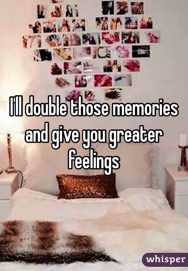 I'll double those memories and give you greater feelings 
