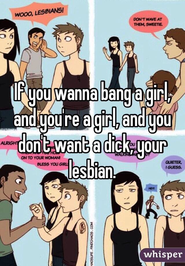 If you wanna bang a girl, and you're a girl, and you don't want a dick, your lesbian. 