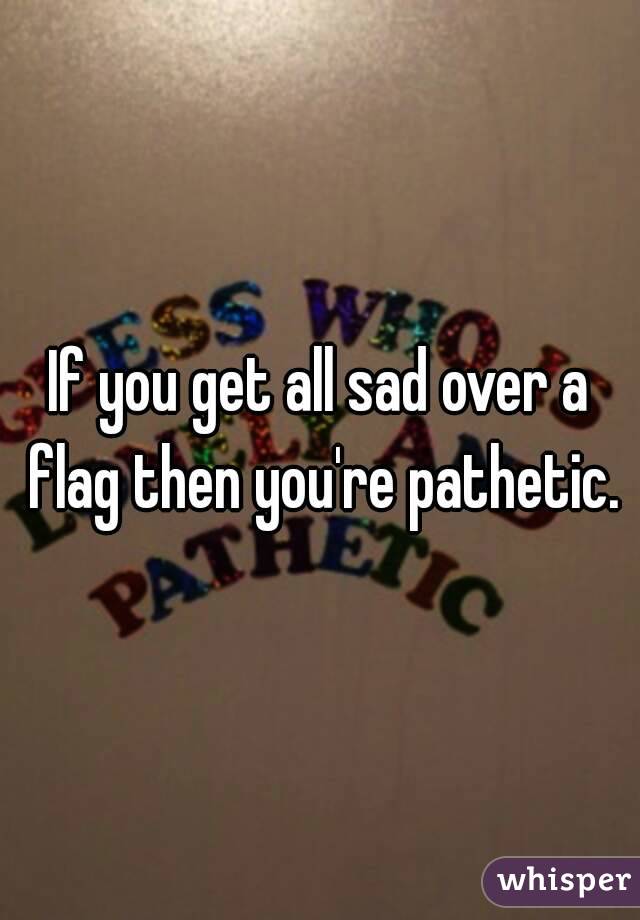 If you get all sad over a flag then you're pathetic.