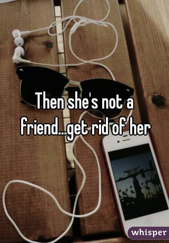 Then she's not a friend...get rid of her
