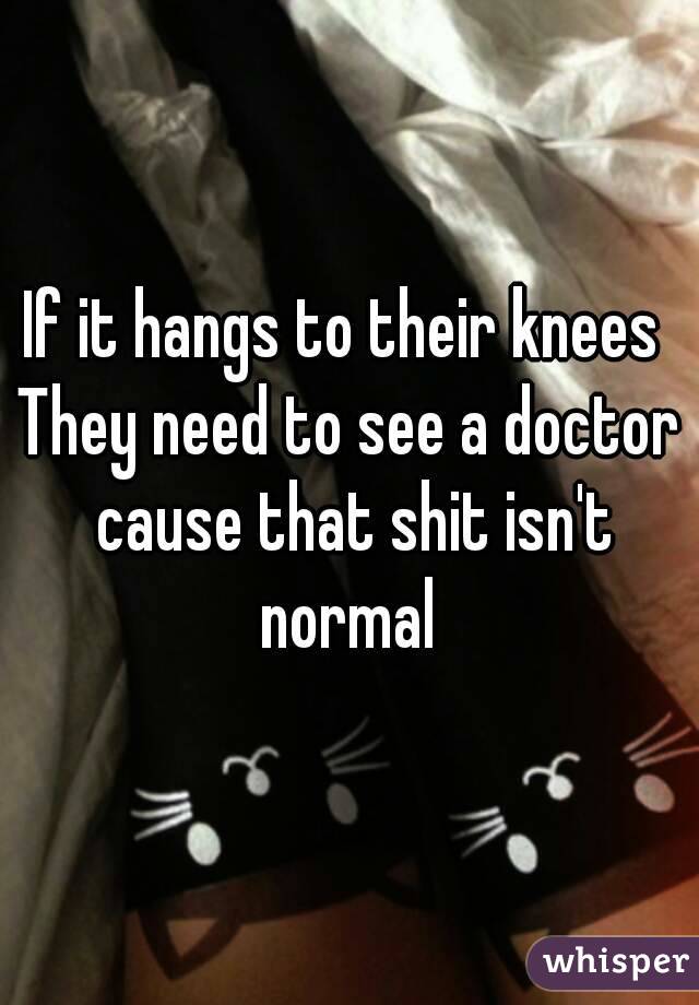 If it hangs to their knees 
They need to see a doctor cause that shit isn't normal 
