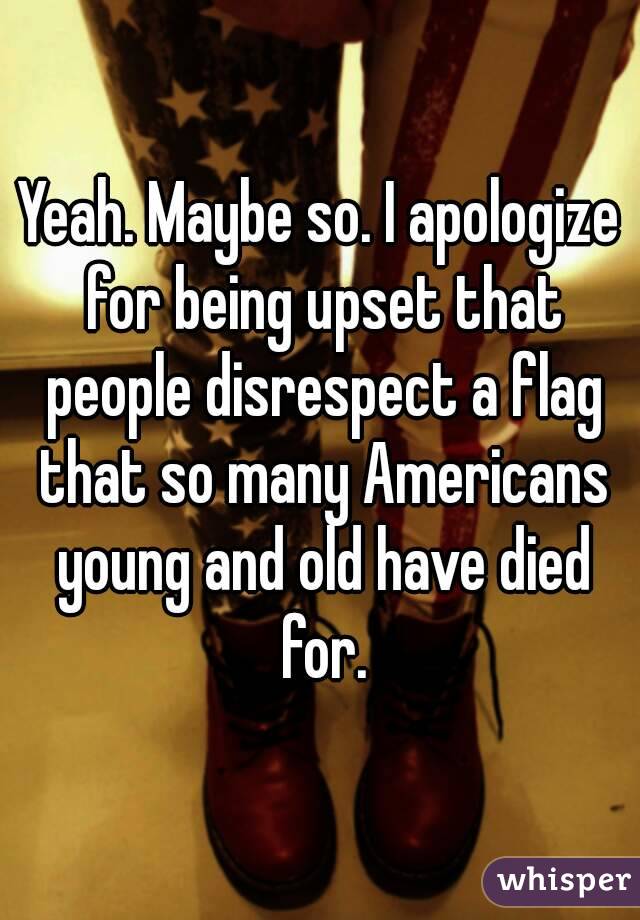 Yeah. Maybe so. I apologize for being upset that people disrespect a flag that so many Americans young and old have died for.