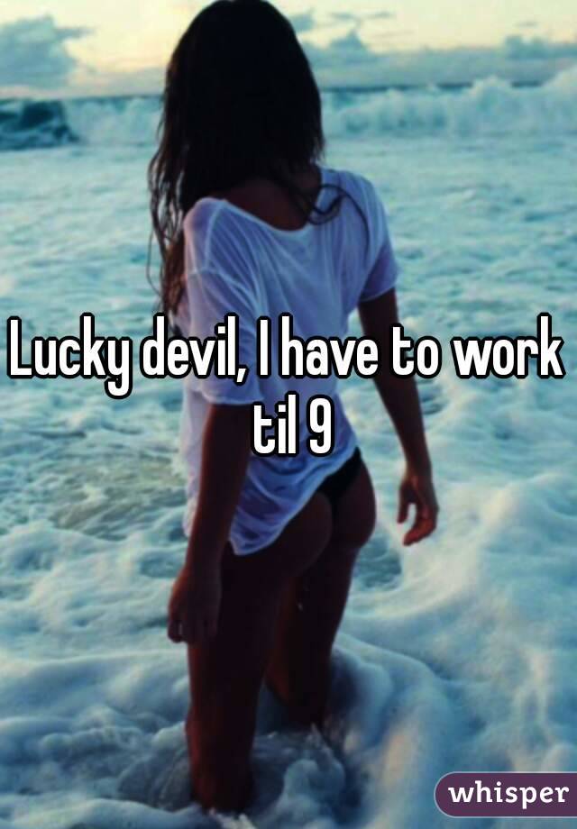 Lucky devil, I have to work til 9