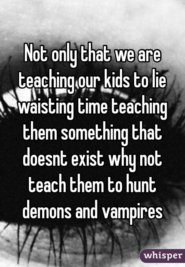 Not only that we are teaching our kids to lie waisting time teaching them something that doesnt exist why not teach them to hunt demons and vampires 

