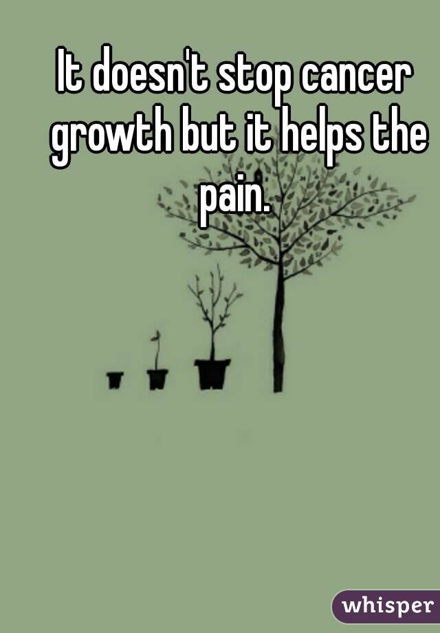 It doesn't stop cancer growth but it helps the pain. 