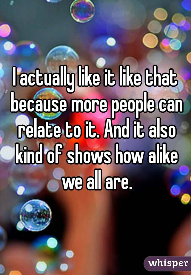 I actually like it like that because more people can relate to it. And it also kind of shows how alike we all are.