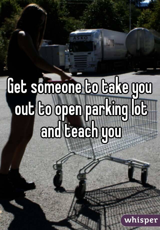 Get someone to take you out to open parking lot and teach you