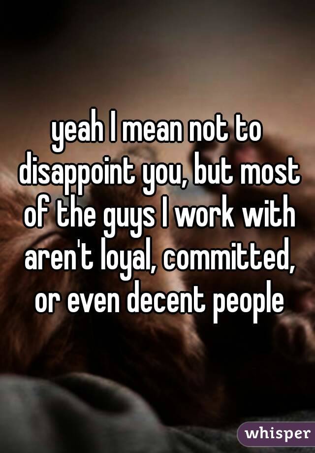 yeah I mean not to disappoint you, but most of the guys I work with aren't loyal, committed, or even decent people