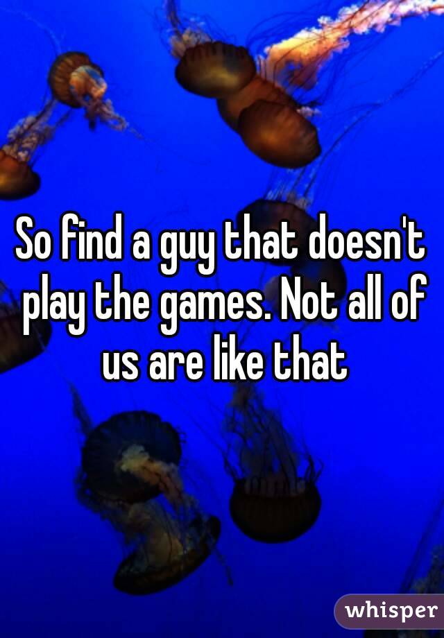 So find a guy that doesn't play the games. Not all of us are like that