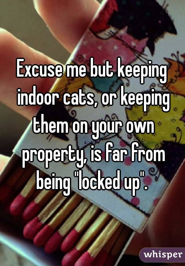Excuse me but keeping indoor cats, or keeping them on your own property, is far from being "locked up". 