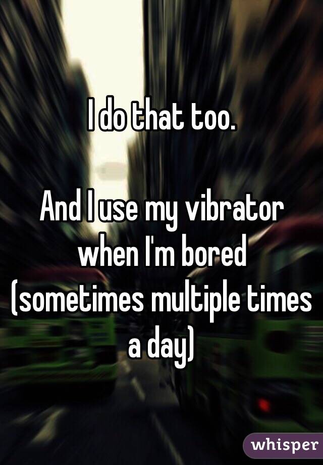 I do that too.

And I use my vibrator when I'm bored (sometimes multiple times a day)