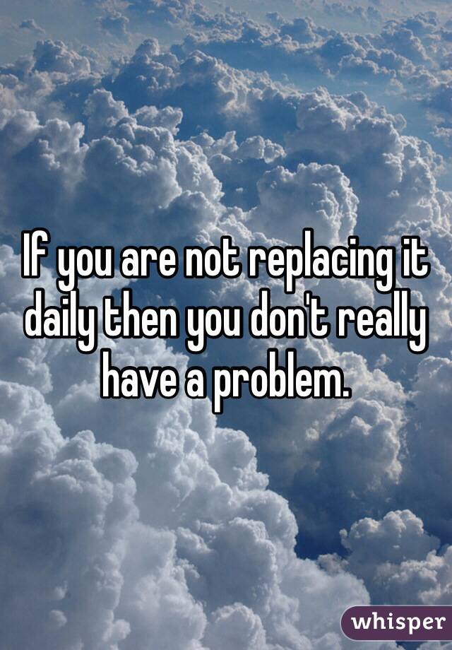 If you are not replacing it daily then you don't really have a problem.