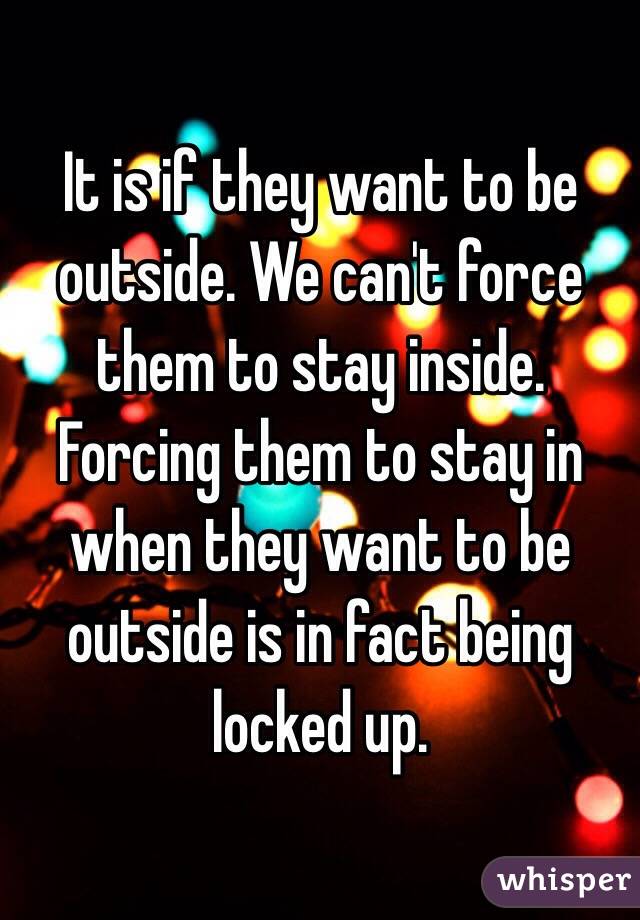 It is if they want to be outside. We can't force them to stay inside. Forcing them to stay in when they want to be outside is in fact being locked up. 