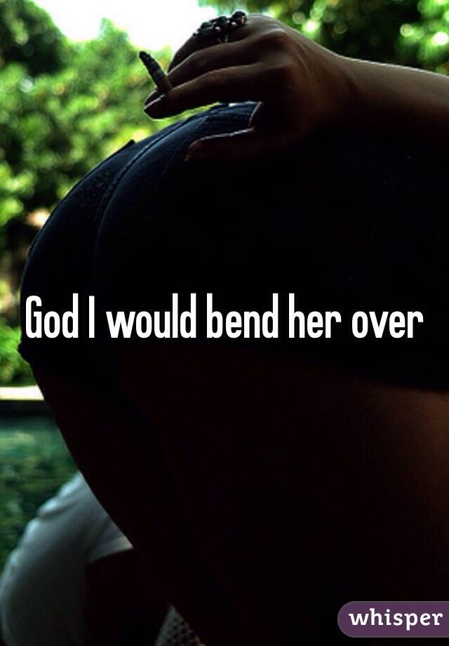 God I would bend her over
