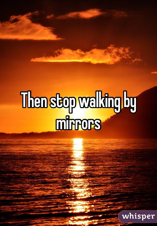 Then stop walking by mirrors