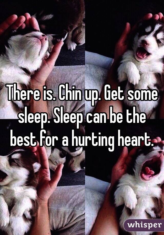 There is. Chin up. Get some sleep. Sleep can be the best for a hurting heart.