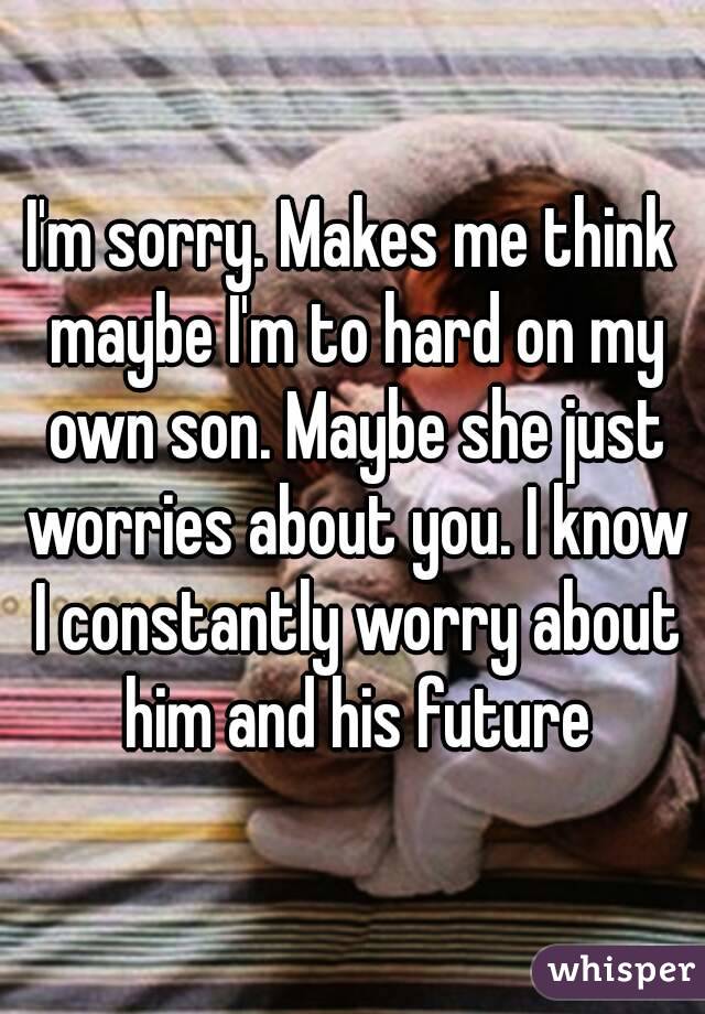 I'm sorry. Makes me think maybe I'm to hard on my own son. Maybe she just worries about you. I know I constantly worry about him and his future