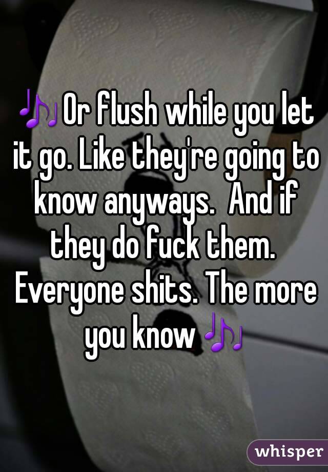 🎶Or flush while you let it go. Like they're going to know anyways.  And if they do fuck them.  Everyone shits. The more you know🎶