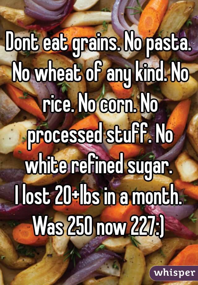 Dont eat grains. No pasta. No wheat of any kind. No rice. No corn. No processed stuff. No white refined sugar. 
I lost 20+lbs in a month.
Was 250 now 227:)