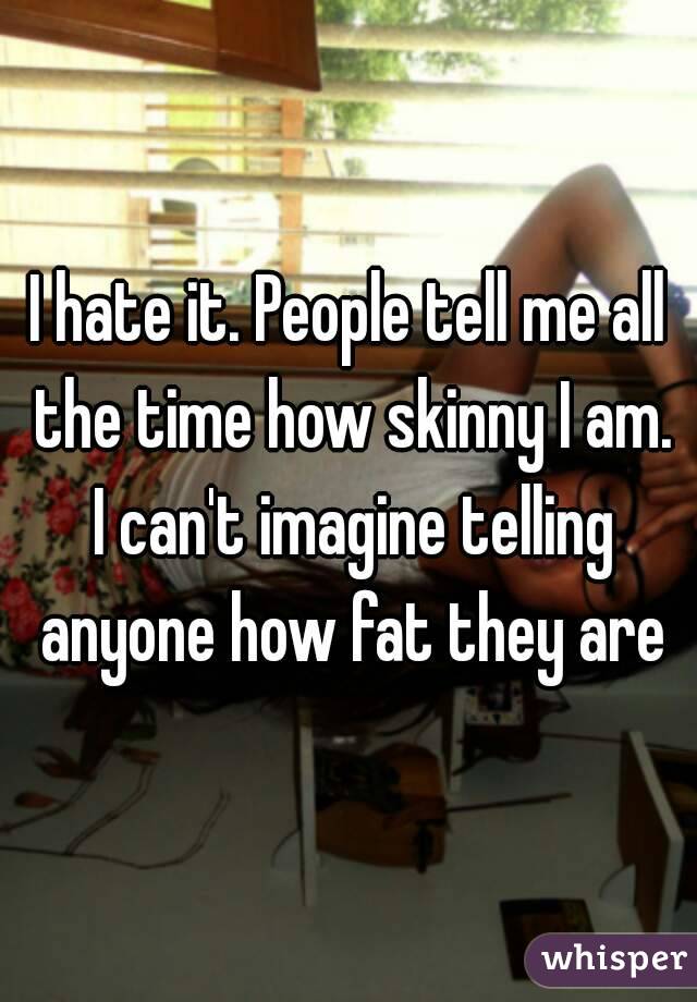 I hate it. People tell me all the time how skinny I am. I can't imagine telling anyone how fat they are