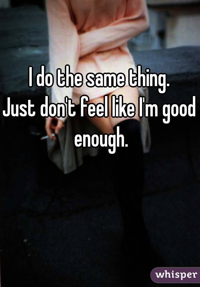 I do the same thing.
Just don't feel like I'm good enough.