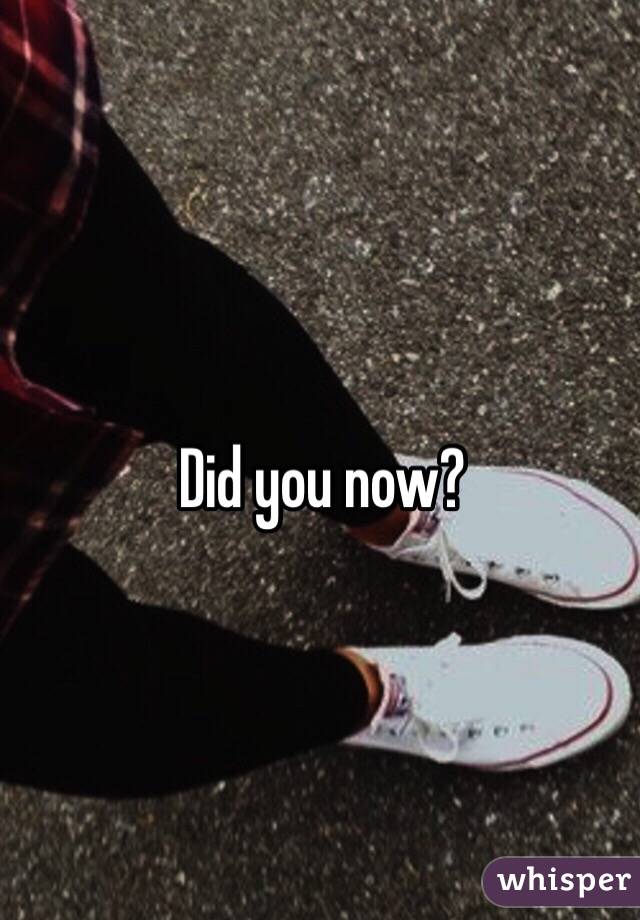 Did you now?
