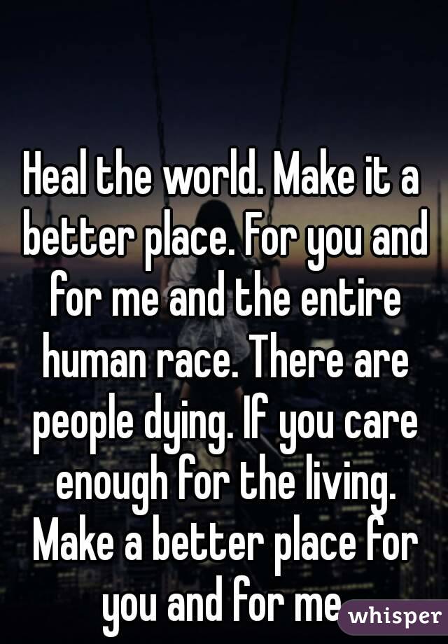 Heal the world. Make it a better place. For you and for me and the entire human race. There are people dying. If you care enough for the living. Make a better place for you and for me.