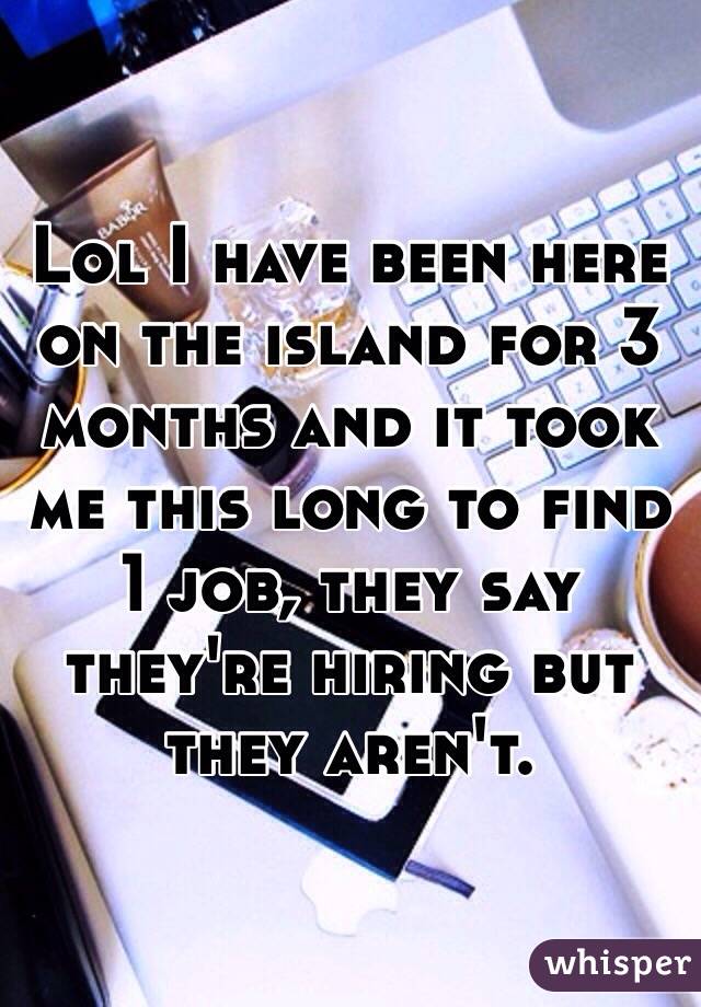 Lol I have been here on the island for 3 months and it took me this long to find 1 job, they say they're hiring but they aren't.