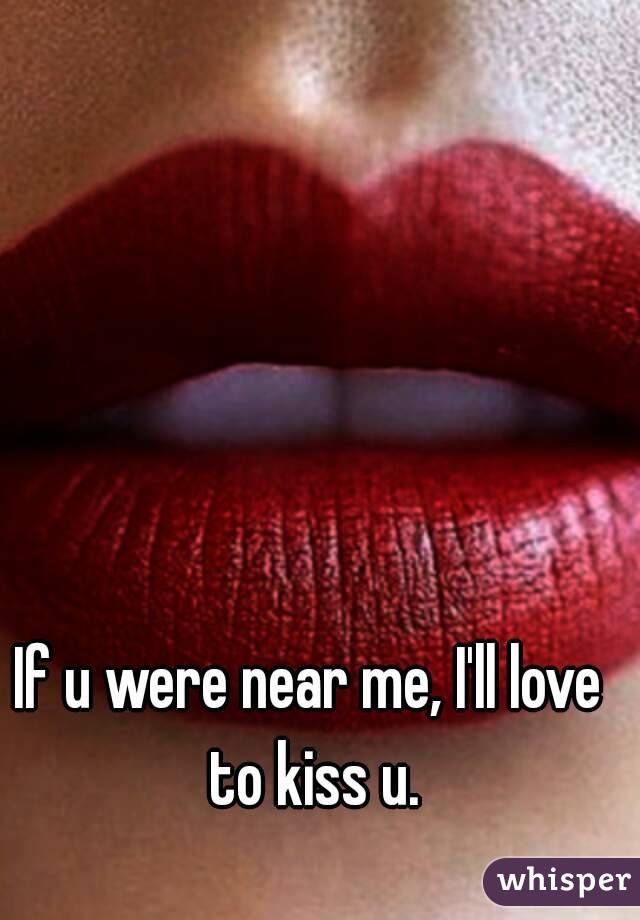 If u were near me, I'll love to kiss u.