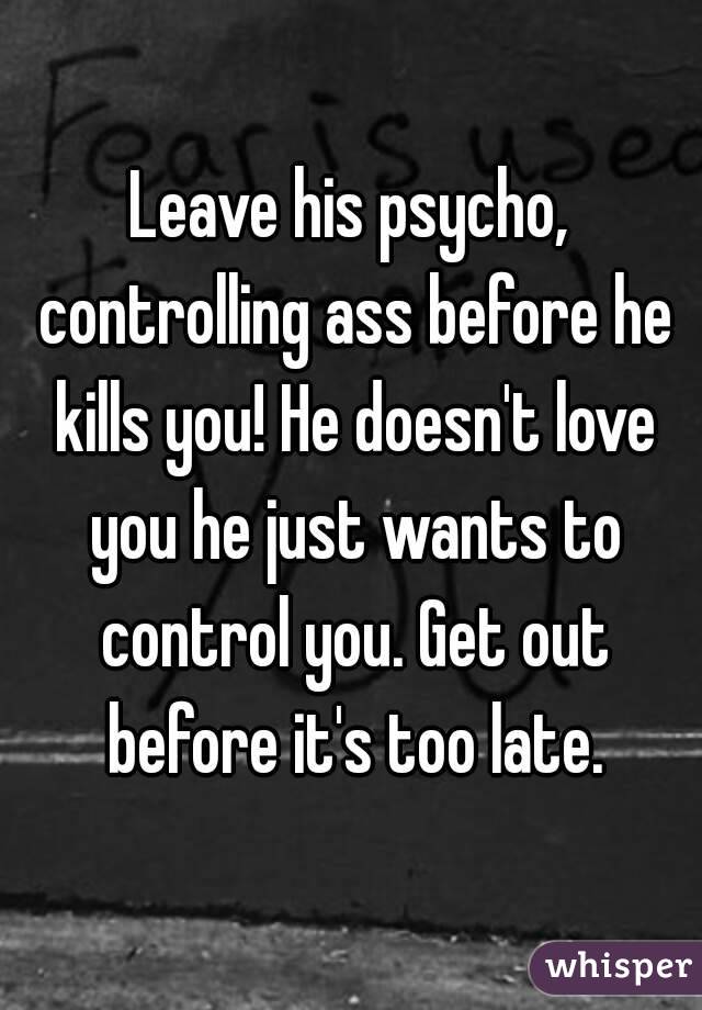 Leave his psycho, controlling ass before he kills you! He doesn't love you he just wants to control you. Get out before it's too late.