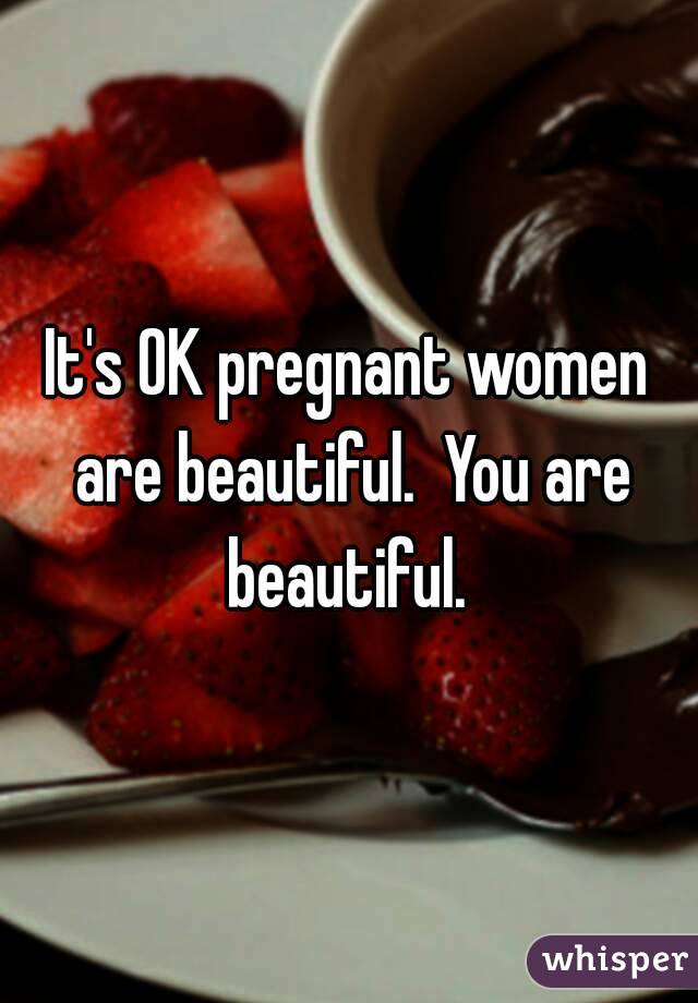 It's OK pregnant women are beautiful.  You are beautiful. 
