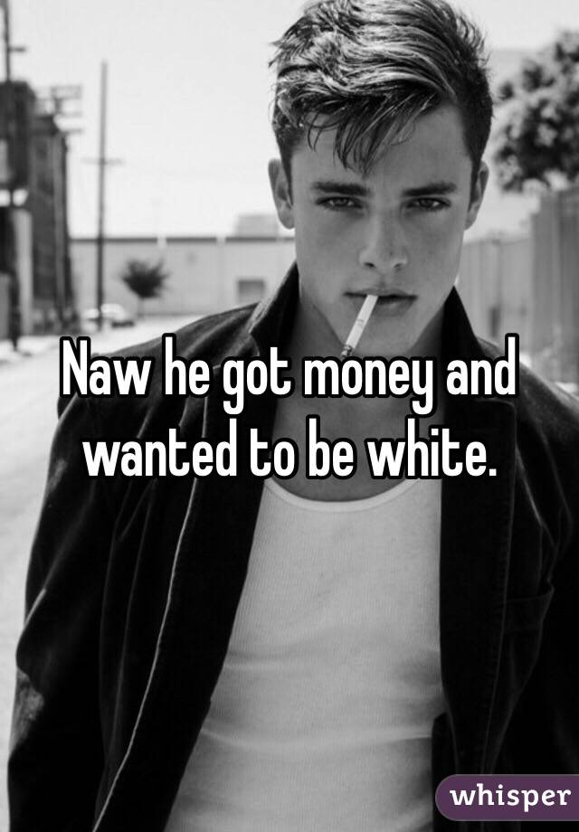 Naw he got money and wanted to be white. 