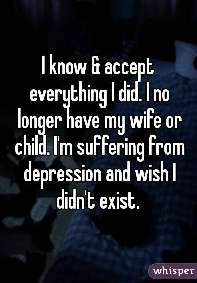 I know & accept everything I did. I no longer have my wife or child. I'm suffering from depression and wish I didn't exist. 