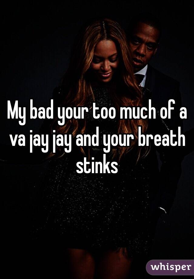 My bad your too much of a va jay jay and your breath stinks