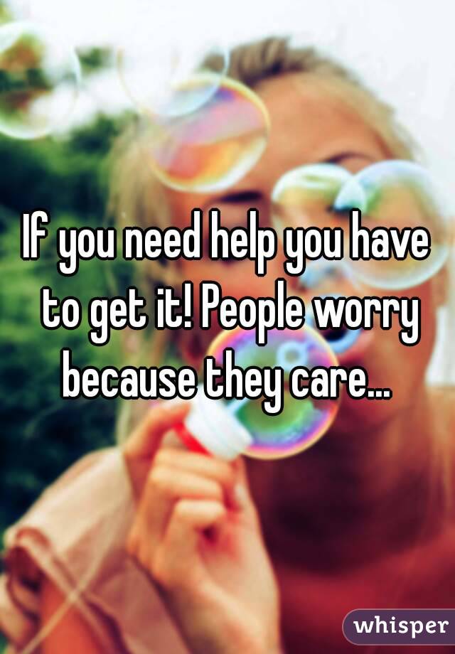If you need help you have to get it! People worry because they care... 