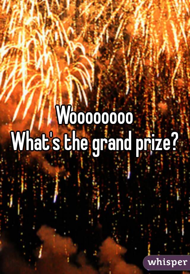 Woooooooo
What's the grand prize?