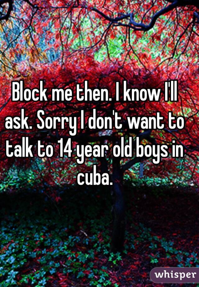 Block me then. I know I'll ask. Sorry I don't want to talk to 14 year old boys in cuba.