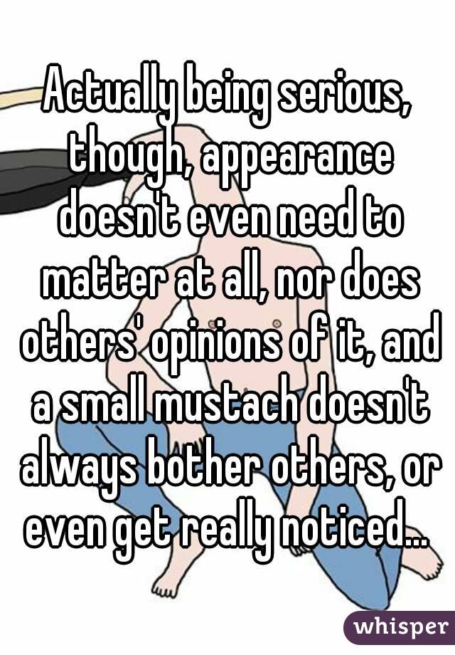Actually being serious, though, appearance doesn't even need to matter at all, nor does others' opinions of it, and a small mustach doesn't always bother others, or even get really noticed... 