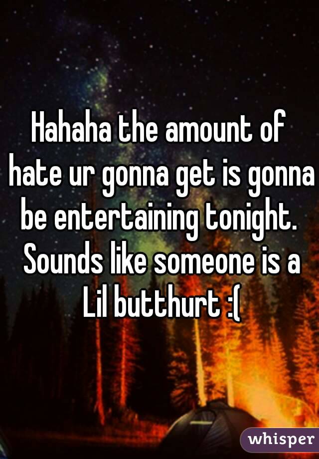 Hahaha the amount of hate ur gonna get is gonna be entertaining tonight.  Sounds like someone is a Lil butthurt :(